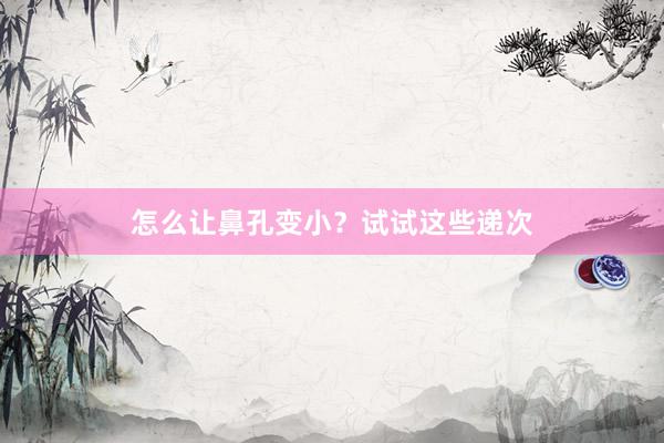 怎么让鼻孔变小？试试这些递次