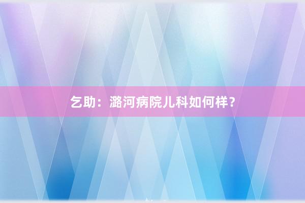 乞助：潞河病院儿科如何样？
